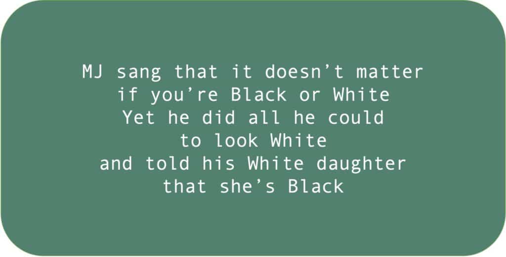 MJ sang that it doesn’t matter if you’re Black or White. Yet he did all he could to look White and told his White daughter that she’s Black.