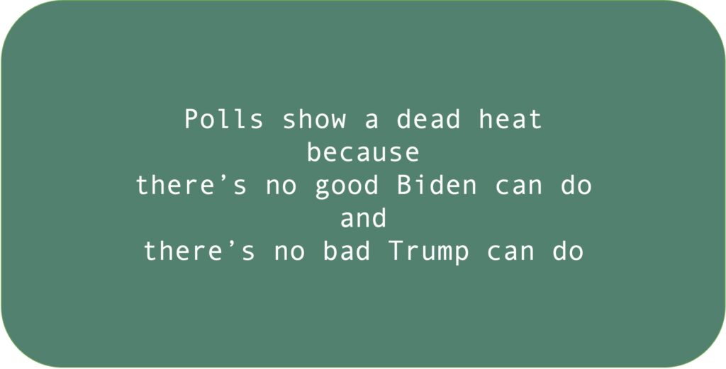 Polls show a dead heat because there’s no good Biden can do and there’s no bad Trump can do.