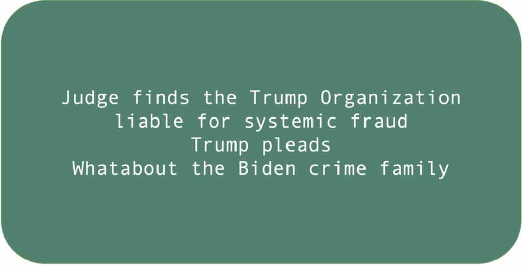 Judge finds the Trump Organization liable for systemic fraud. Trump pleads Whatabout the Biden crime family.
