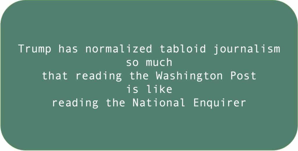 Trump has normalized tabloid journalism so much that reading the Washington Post is like reading the National Enquirer.