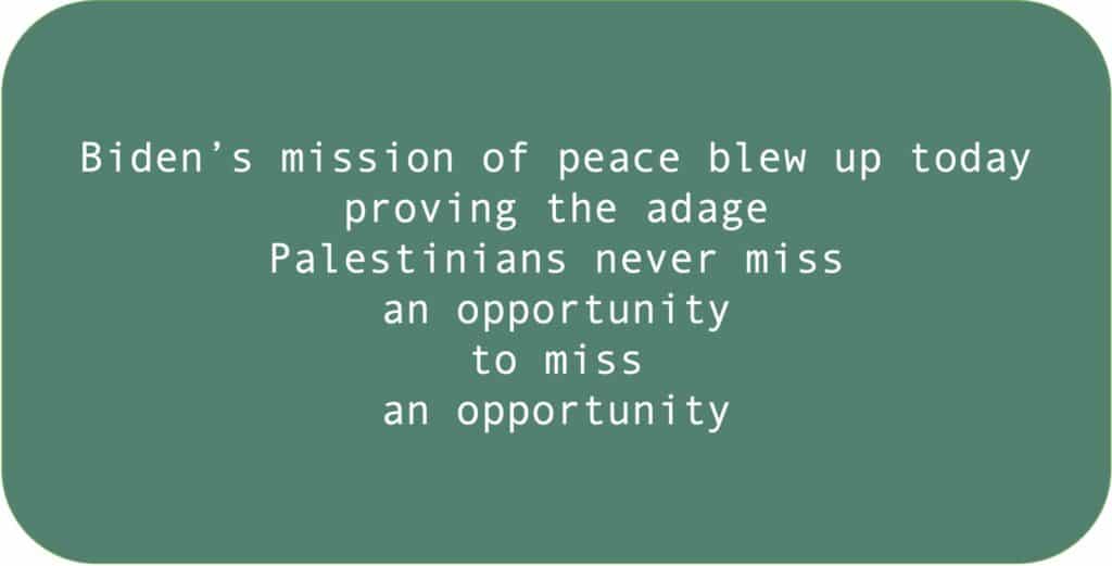 Biden’s mission of peace blew up today proving the adage Palestinians never miss an opportunity to miss an opportunity.