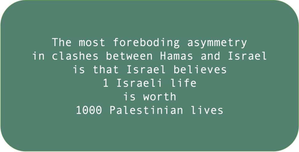 The most foreboding asymmetry in clashes between Hamas and Israel is that Israel believes 1 Israeli life is worth 1000 Palestinian lives. 