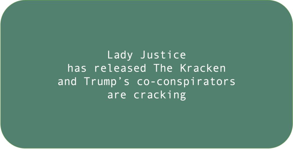 Lady Justice has released The Kracken and Trump’s co-conspirators are cracking.