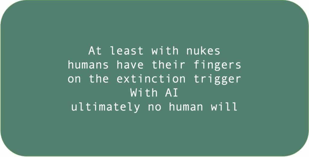At least with nukes humans have their fingers on the extinction trigger. With AI ultimately no human will.