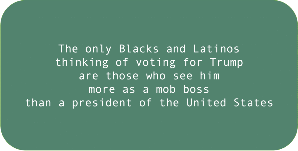 The only Blacks and Latinos
thinking of voting for Trump
are those who see him 
more as a mob boss 
than a president of the United States.