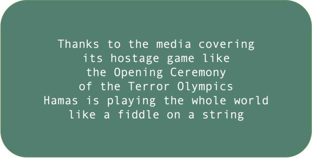 Thanks to the media covering its hostage game like the Opening Ceremony of the Terror Olympics Hamas is playing the whole world like a fiddle on a string 