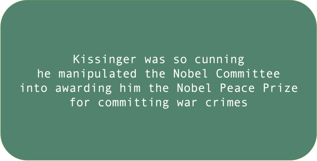 Kissinger was so cunning he manipulated the Nobel Committee into awarding him the Nobel Peace Prize for committing war crimes.