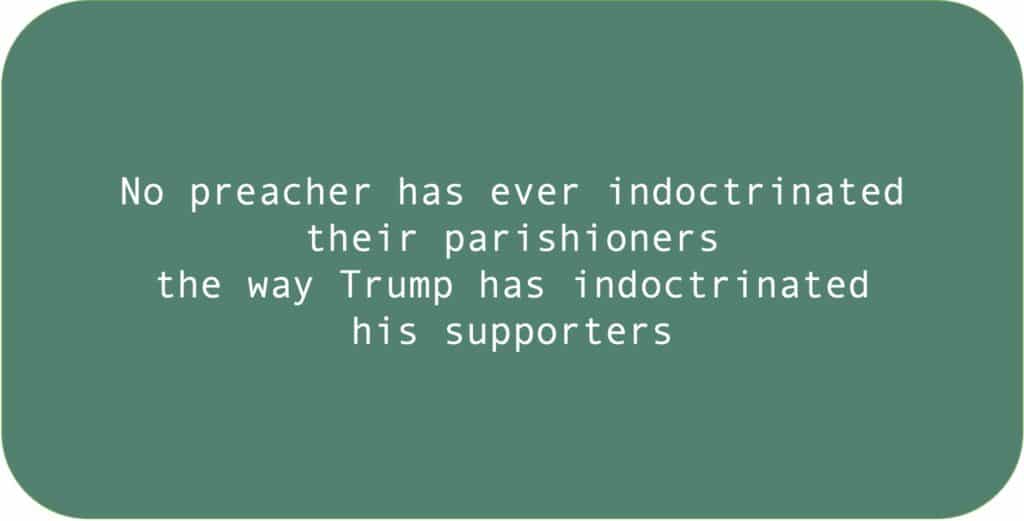 No preacher has ever indoctrinated their parishioners the way Trump has indoctrinated his supporters.