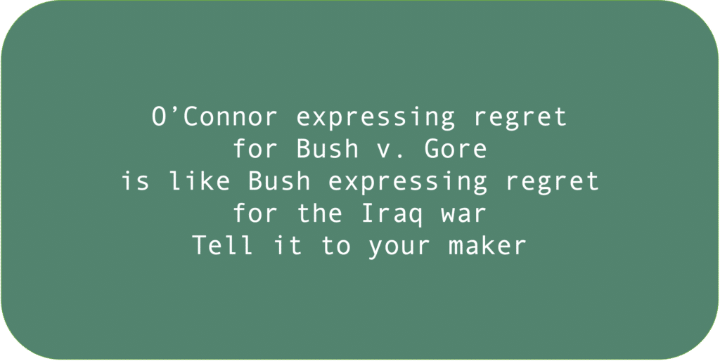 O’Connor expressing regret for Bush v. Gore is like Bush expressing regret for the Iraq war. Tell it to your maker.
