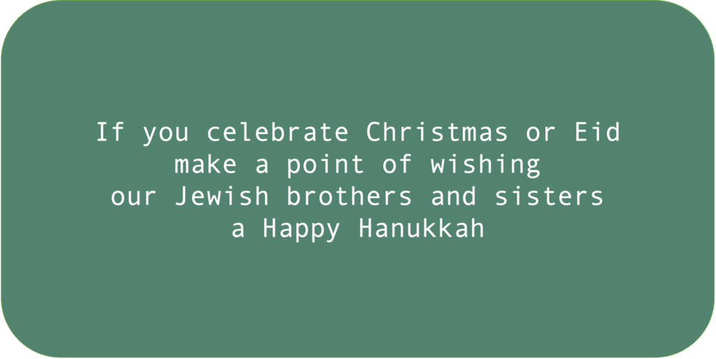 If you celebrate Christmas or Eid make a point of wishing our Jewish brothers and sisters a Happy Hanukkah. 
