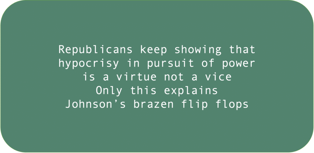 Republicans keep showing that hypocrisy in pursuit of power is a virtue not a vice. Only this explains Johnson’s brazen flip flops.
