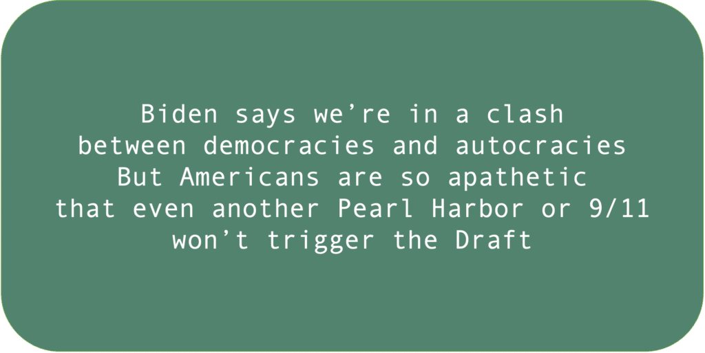 Biden says we’re in a clash between democracies and autocracies. But Americans are so apathetic that even another Pearl Harbor or 9/11 won’t trigger the Draft.
