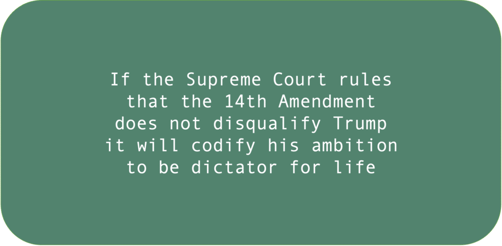 If the Supreme Court rules that the 14th Amendment does not disqualify Trump it will codify his ambition to be dictator for life.