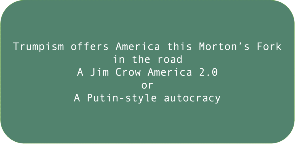Trumpism offers America this Morton’s Fork
in the road: A Jim Crow America 2.0 or
A Putin-style autocracy.
