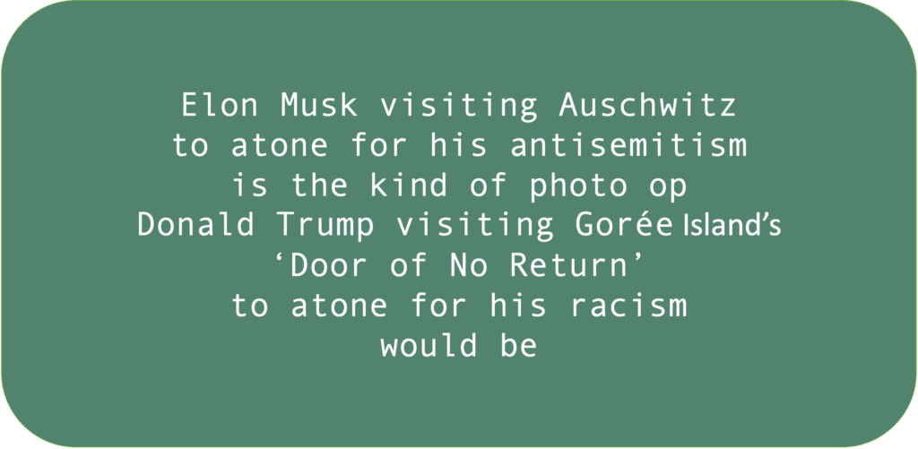 Elon Musk visiting Auschwitz to atone for his antisemitism is the kind of photo op Donald Trump visiting Gorée Island’s ‘Door of No Return’ to atone for his racism would be.