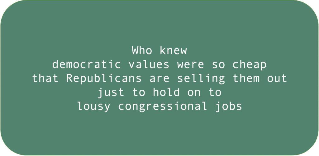Who knew democratic values were so cheap that Republicans are selling them out just to hold on to lousy congressional jobs. 