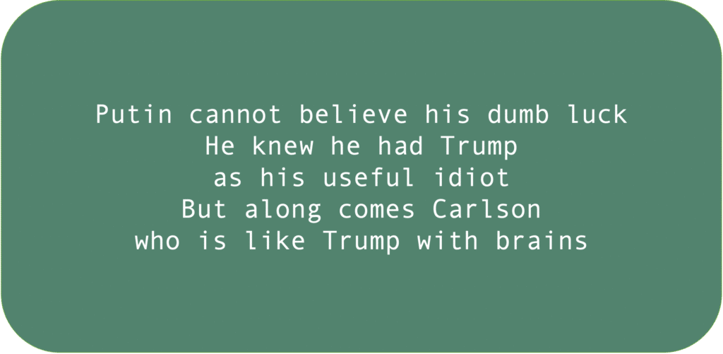 Putin cannot believe his dumb luck. He knew he had Trump as his useful idiot. But along comes Carlson who is like Trump with brains.