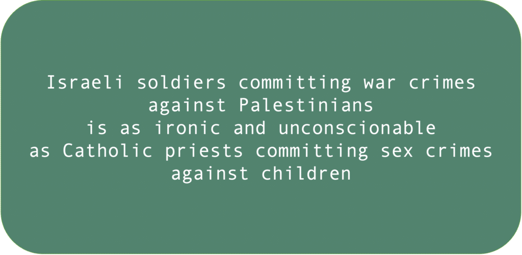 Israeli soldiers committing war crimes against Palestinians is as ironic and unconscionable as Catholic priests committing sex crimes against children.