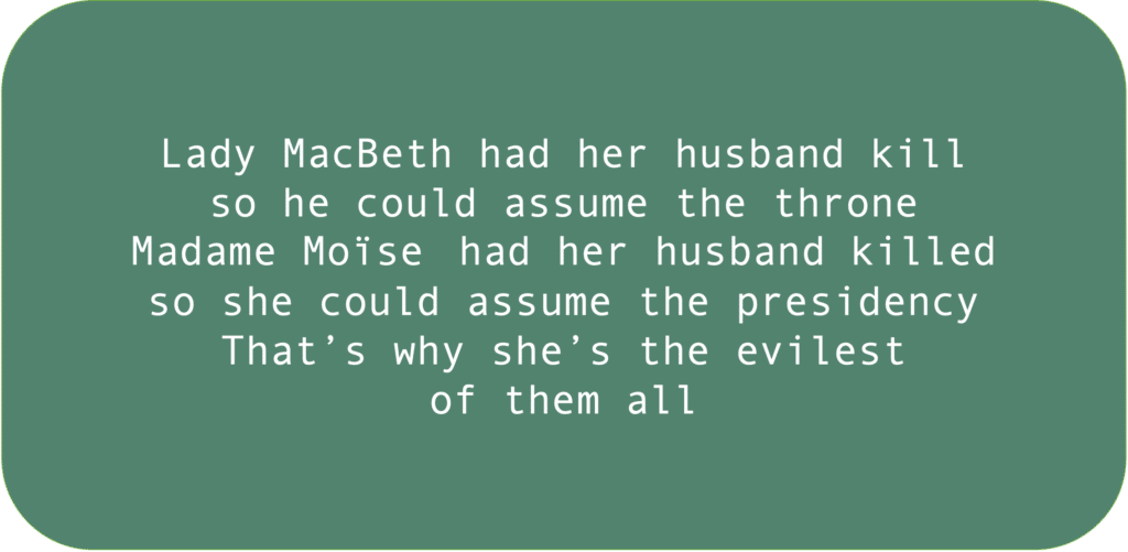 Lady MacBeth had her husband kill so he could assume the throne Madame Moïse had her husband killed so she could assume the presidency. That’s why she’s the evilest of them all. 
