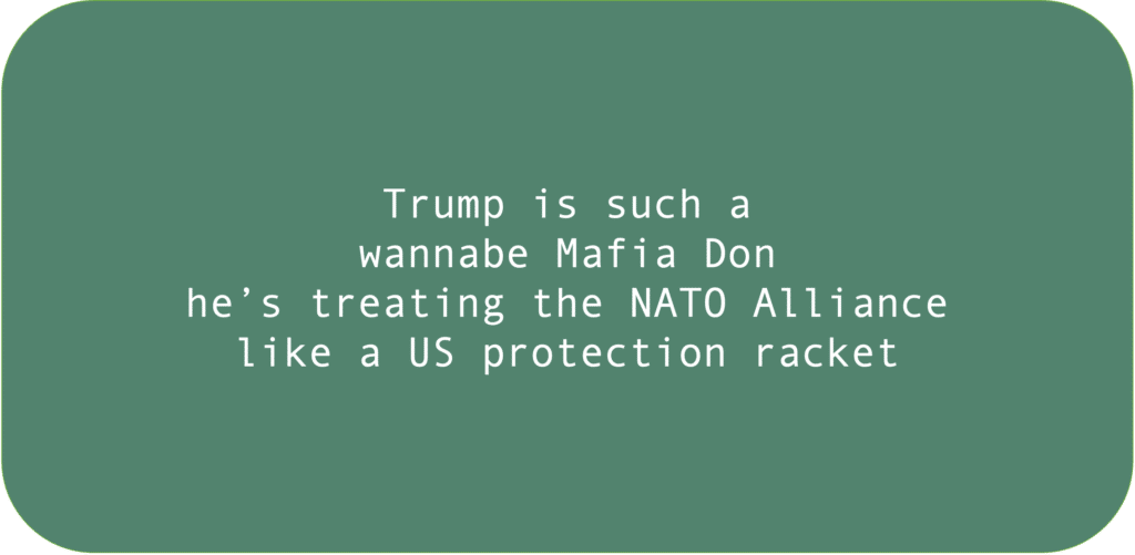 Trump is such a wannabe Mafia Don he’s treating the NATO Alliance like a US protection racket.
