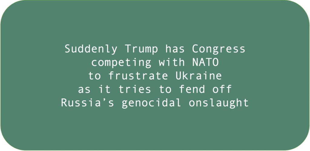 Suddenly Trump has Congress competing with NATO to frustrate Ukraine as it tries to fend off Russia’s genocidal onslaught.