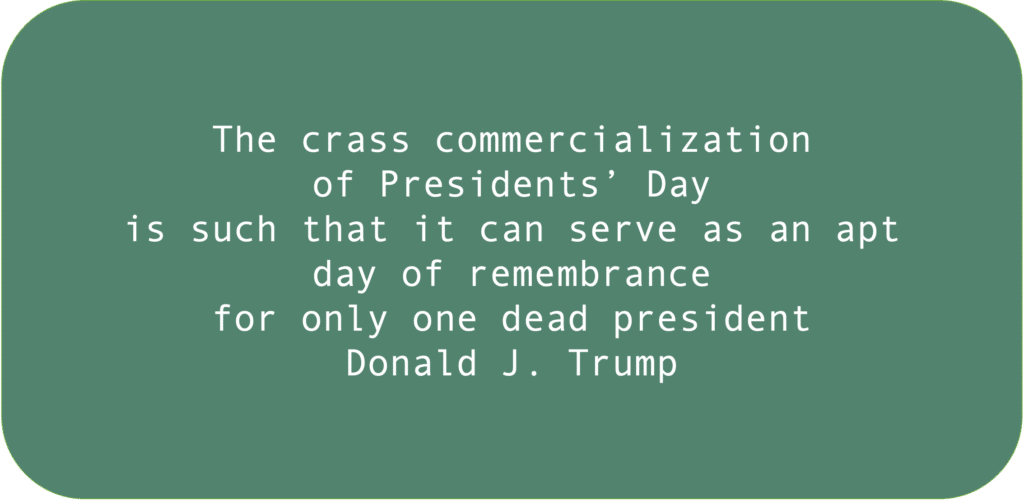 The crass commercialization of Presidents’ Day is such that it can serve as an apt day of remembrance for only one dead president Donald J. Trump.