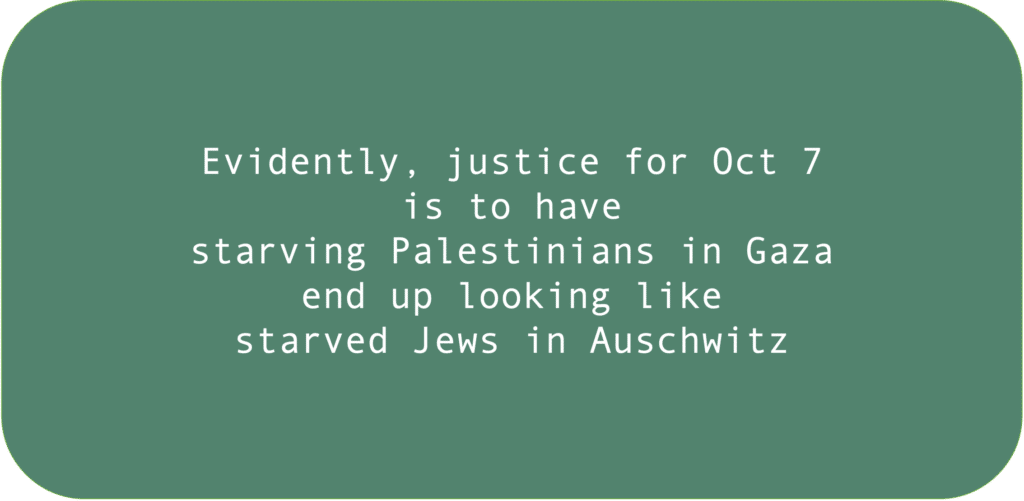 Evidently, justice for Oct 7 is to have starving Palestinians in Gaza
end up looking like
starved Jews in Auschwitz.