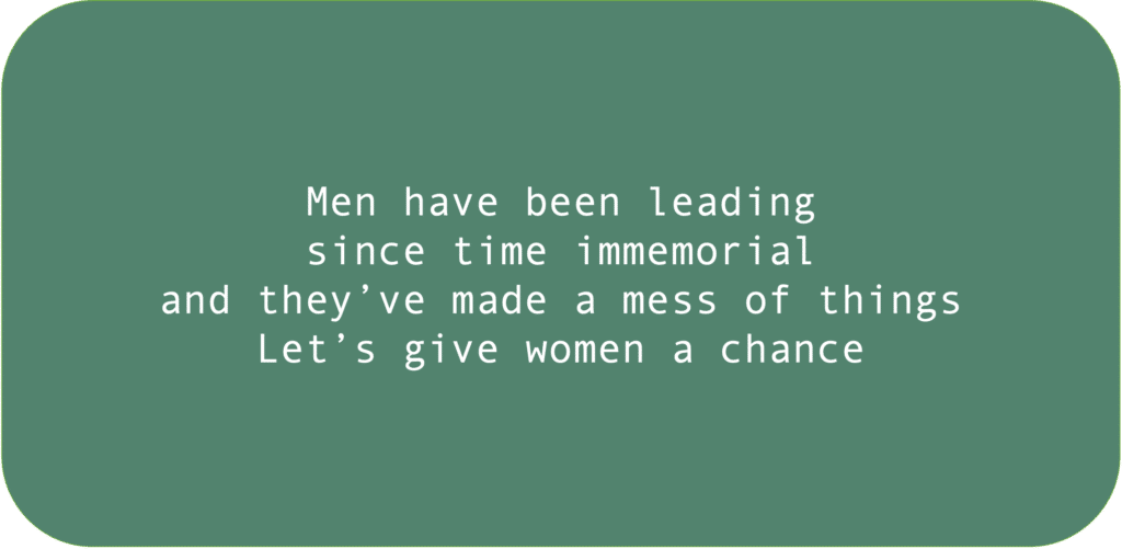 Men have been leading since time immemorial and they’ve made a mess of things. Let’s give women a chance.