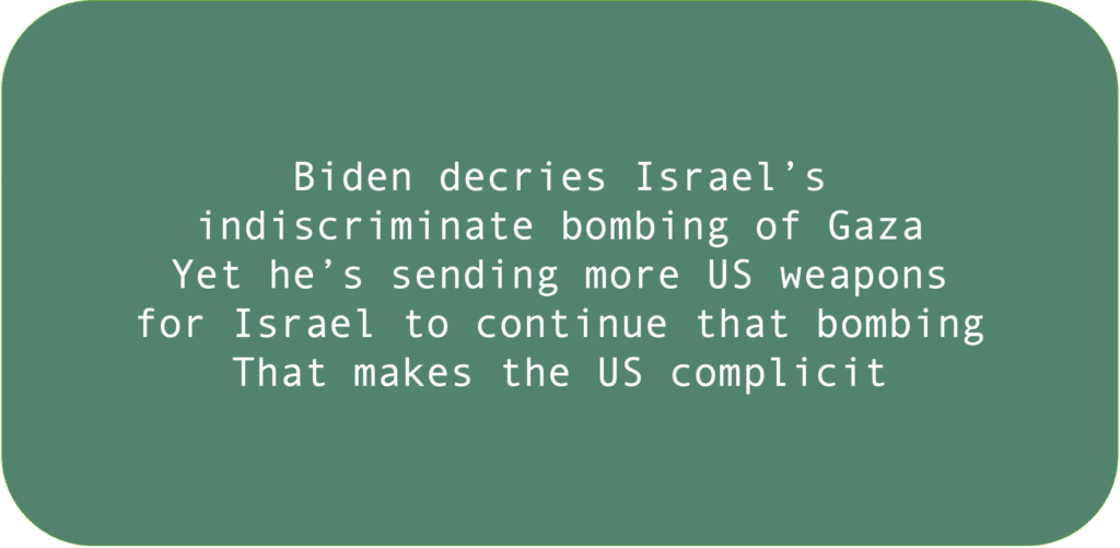 Biden decries Israel’s indiscriminate bombing of Gaza. Yet he’s sending more US weapons for Israel to continue that bombing. That makes the US complicit.