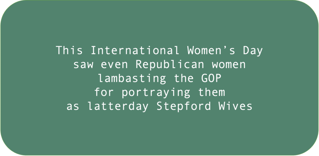 This International Women’s Day saw even Republican women lambasting the GOP for portraying them as latterday Stepford Wives. 