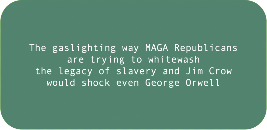 The gaslighting way MAGA Republicans are trying to whitewash the legacy of slavery and Jim Crow would shock even George Orwell.