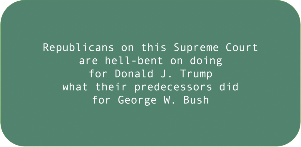 Republicans on this Supreme Court are hell-bent on doing for Donald J. Trump what their predecessors did for George W. Bush.