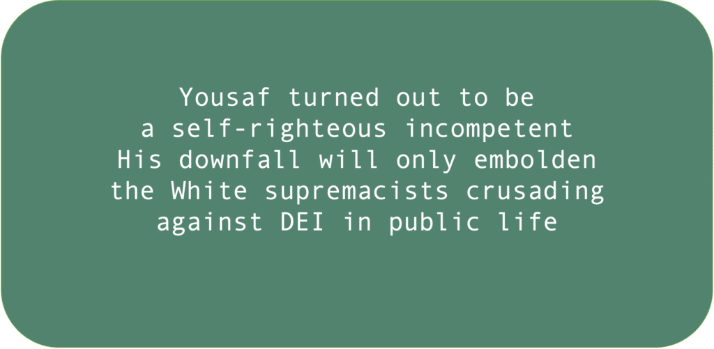 Yousaf turned out to be a self-righteous incompetent. His downfall will only embolden the White supremacists crusading against DEI in public life. 