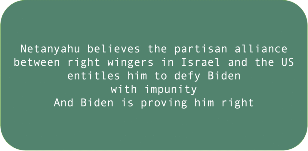 Netanyahu believes the partisan alliance between right wingers in Israel and the US entitles him to defy Biden with impunity. And Biden is proving him right.