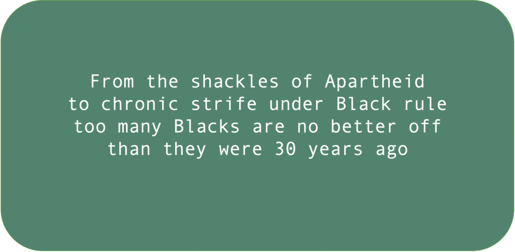 From the shackles of Apartheid to chronic strife under Black rule too many Blacks are no better off than they were 30 years ago.