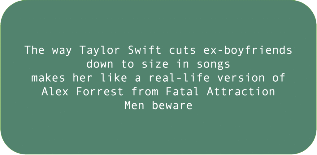 The way Taylor Swift cuts ex-boyfriends down to size in songs makes her like a real-life version of Alex Forrest from Fatal Attraction. Men beware.