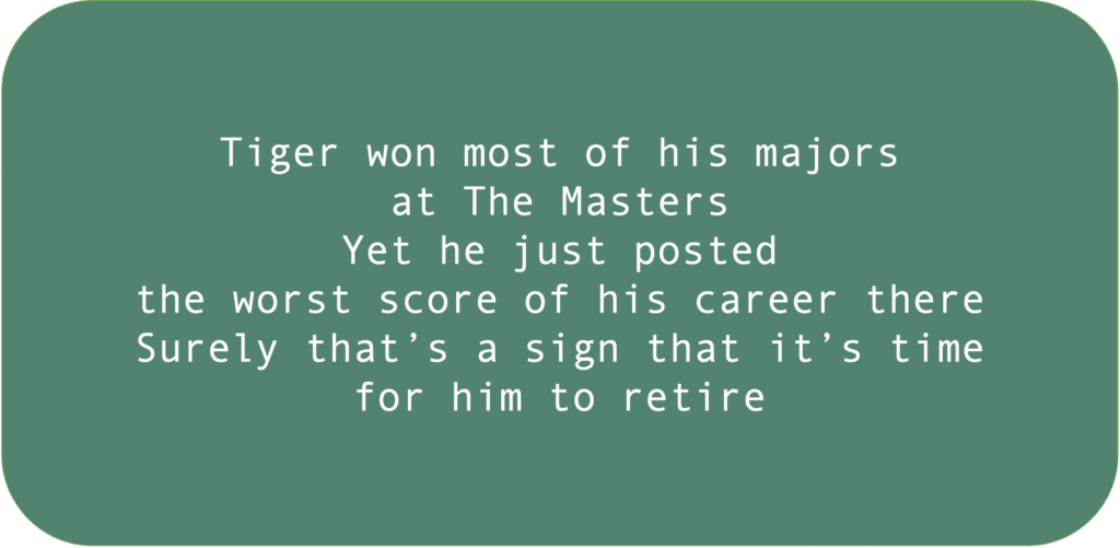 Tiger won most of his majors at The Masters. Yet he just posted the worst score of his career there. Surely that’s a sign that it’s time for him to retire. 