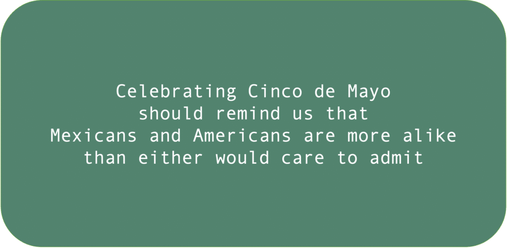 Celebrating Cinco de Mayo should remind us that Mexicans and Americans are more alike
than either would care to admit.