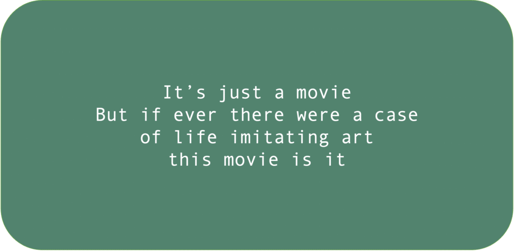 It’s just a movie
But if ever there were a case of life imitating art
this movie is it.