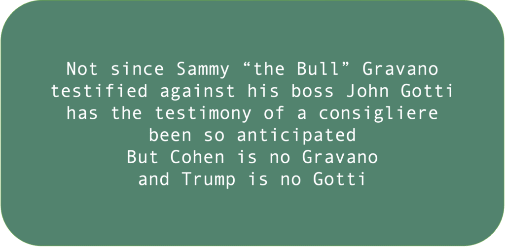 Not since Sammy “the Bull” Gravano testified against his boss John Gotti has the testimony of a consigliere been so anticipated But Cohen is no Gravano and Trump is no Gotti