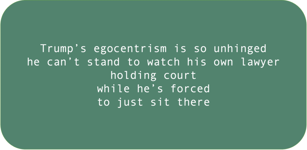 Trump’s egocentrism is so unhinged he can’t stand to watch his own lawyer holding court while he’s forced to just sit there.