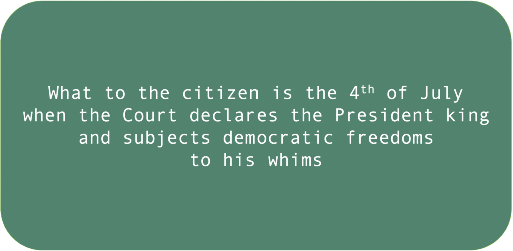 What to the citizen is the 4th of July when the Court declares the President king and subjects democratic freedoms to his whims