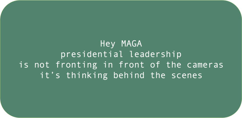 Hey MAGA presidential leadership is not fronting in front of the cameras it’s thinking behind the scenes