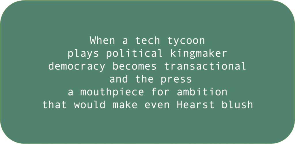 When a tech tycoon plays political kingmaker democracy becomes transactional and the press a mouthpiece for ambition that would make even Hearst blush 