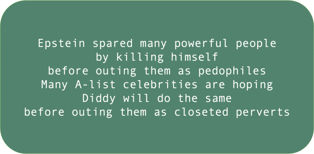 Epstein spared many powerful people by killing himself before outing them as pedophiles Many A-list celebrities are hoping Diddy will do the same before outing them as closeted perverts 