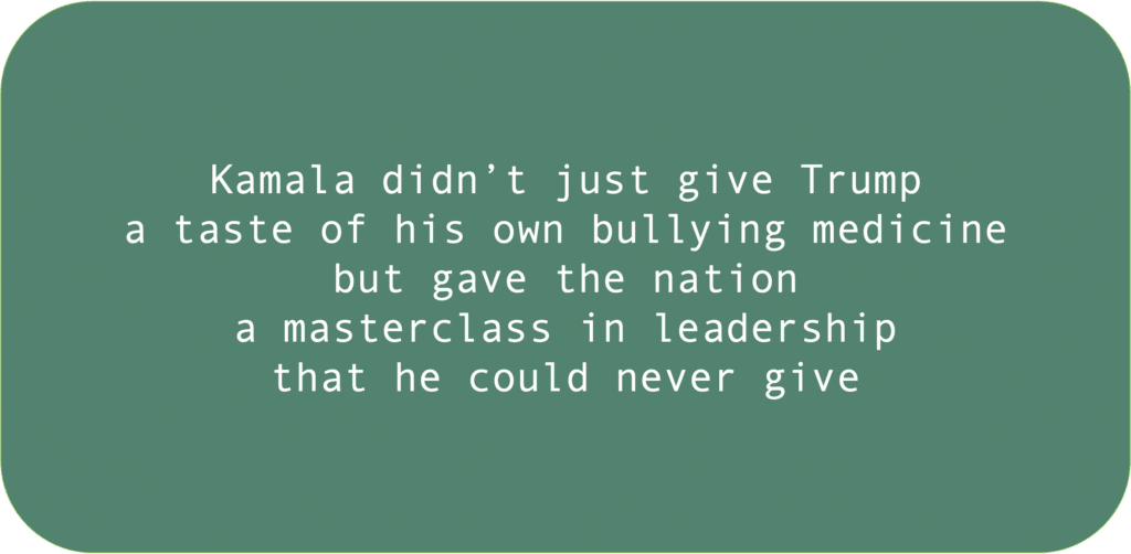 Kamala didn’t just give Trump a taste of his own bullying medicine but gave the nation a masterclass in leadership that he could never give