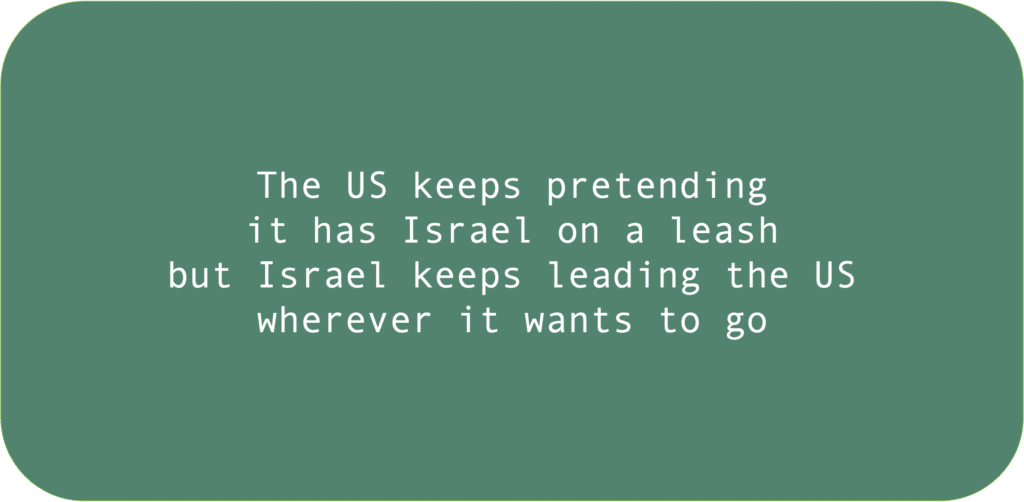 The US keeps pretending it has Israel on a leash but Israel keeps leading the US wherever it wants to go 