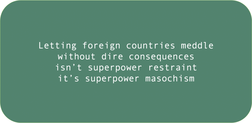 Letting foreign countries meddle 
without dire consequences
isn’t superpower restraint
it’s superpower masochism
