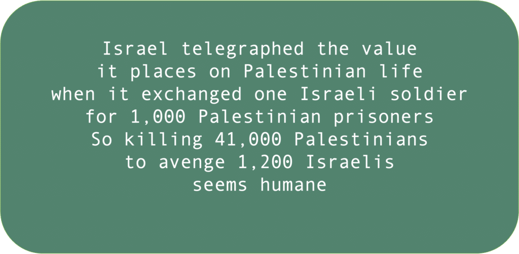 Israel telegraphed the valueit places on Palestinian life when it exchanged one Israeli soldier for 1,000 Palestinian prisonersSo killing 41,000 Palestinians to avenge 1,200 Israelis seems humane 