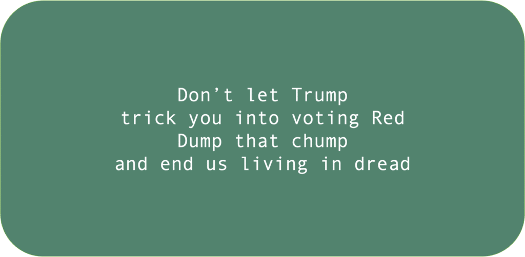 Don’t let Trump trick you into voting Red Dump that chump and end us living in dread 